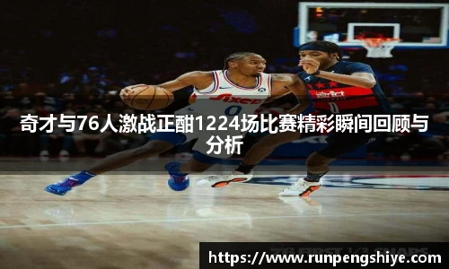 奇才与76人激战正酣1224场比赛精彩瞬间回顾与分析